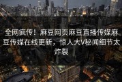 全网疯传！麻豆网页麻豆直播传媒麻豆传媒在线更新，惊人大V秘闻细节太炸裂