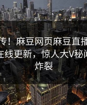 全网疯传！麻豆网页麻豆直播传媒麻豆传媒在线更新，惊人大V秘闻细节太炸裂