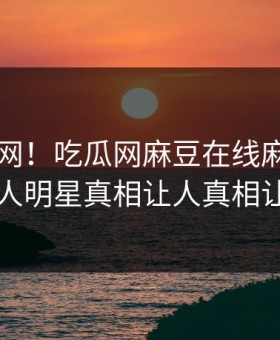 震惊全网！吃瓜网麻豆在线麻豆tv揭秘，惊人明星真相让人真相让人瞠目