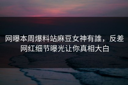 网曝本周爆料站麻豆女神有誰，反差网红细节曝光让你真相大白