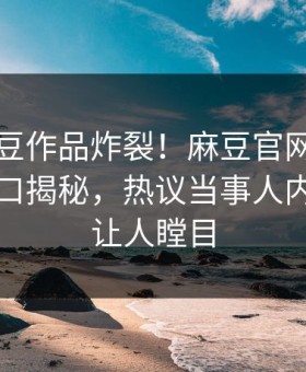 本周麻豆作品炸裂！麻豆官网麻豆制片厂入口揭秘，热议当事人内幕真相让人瞠目