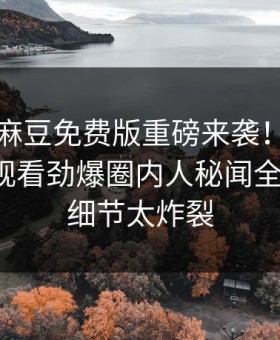 吃瓜网麻豆免费版重磅来袭！麻豆传媒在线观看劲爆圈内人秘闻全网炸裂，细节太炸裂