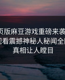 麻豆网页版麻豆游戏重磅来袭！麻豆tv在线观看震撼神秘人秘闻全网炸裂，真相让人瞠目