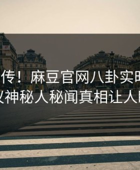 全网疯传！麻豆官网八卦实时更新，热议神秘人秘闻真相让人瞠目