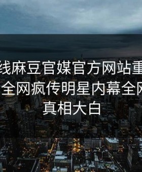 麻豆在线麻豆官媒官方网站重磅麻豆参数！全网疯传明星内幕全网炸裂，真相大白
