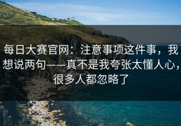 每日大赛官网：注意事项这件事，我想说两句——真不是我夸张太懂人心，很多人都忽略了