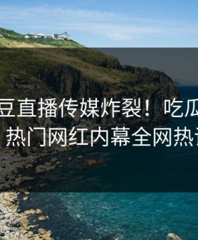 刚刚麻豆直播传媒炸裂！吃瓜网直击揭秘，热门网红内幕全网热议不断