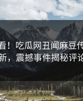 点击速看！吃瓜网丑闻麻豆传媒在线重磅更新，震撼事件揭秘评论区炸了