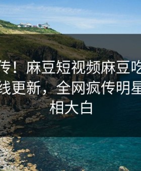 全网疯传！麻豆短视频麻豆吃瓜麻豆传媒在线更新，全网疯传明星秘闻真相大白