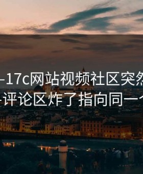 最近——17c网站视频社区突然冲上热榜——评论区炸了指向同一个细节