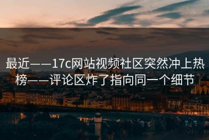 最近——17c网站视频社区突然冲上热榜——评论区炸了指向同一个细节