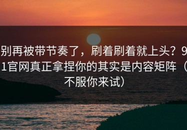 别再被带节奏了，刷着刷着就上头？91官网真正拿捏你的其实是内容矩阵（不服你来试）