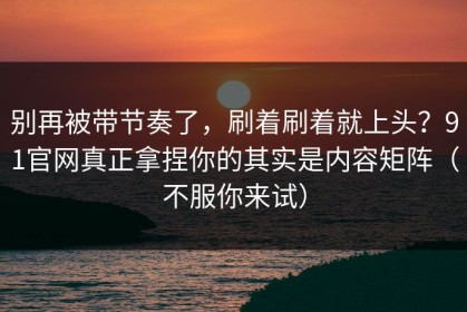 别再被带节奏了，刷着刷着就上头？91官网真正拿捏你的其实是内容矩阵（不服你来试）