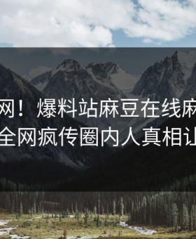 震惊全网！爆料站麻豆在线麻豆模特揭秘，全网疯传圈内人真相让人瞠目