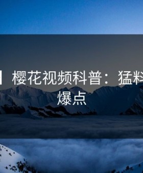 【独家】樱花视频科普：猛料背后5大爆点
