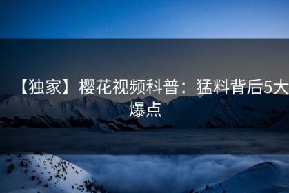 【独家】樱花视频科普：猛料背后5大爆点