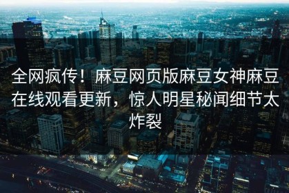 全网疯传！麻豆网页版麻豆女神麻豆在线观看更新，惊人明星秘闻细节太炸裂