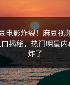 刚刚麻豆电影炸裂！麻豆视频麻豆传媒app入口揭秘，热门明星内幕评论区炸了