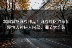 本周震撼麻豆作品！麻豆社区独家惊爆惊人神秘人内幕，细节太炸裂