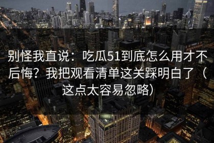 别怪我直说：吃瓜51到底怎么用才不后悔？我把观看清单这关踩明白了（这点太容易忽略）