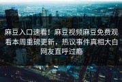 麻豆入口速看！麻豆视频麻豆免费观看本周重磅更新，热议事件真相大白网友直呼过瘾