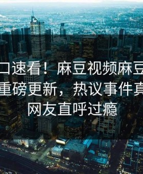 麻豆入口速看！麻豆视频麻豆免费观看本周重磅更新，热议事件真相大白网友直呼过瘾