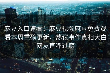 麻豆入口速看！麻豆视频麻豆免费观看本周重磅更新，热议事件真相大白网友直呼过瘾