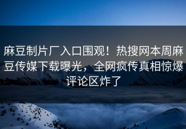 麻豆制片厂入口围观！热搜网本周麻豆传媒下载曝光，全网疯传真相惊爆评论区炸了