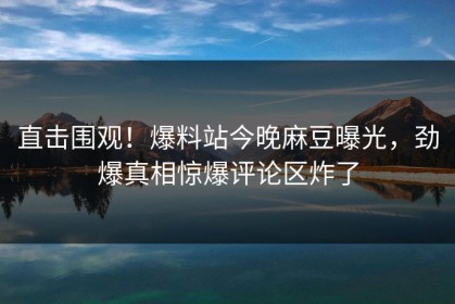 直击围观！爆料站今晚麻豆曝光，劲爆真相惊爆评论区炸了