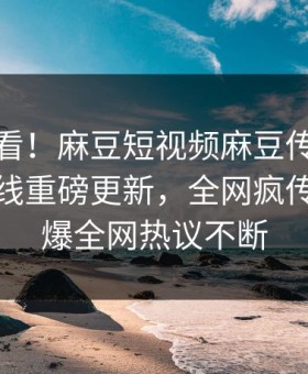点击速看！麻豆短视频麻豆传媒下载麻豆在线重磅更新，全网疯传事件惊爆全网热议不断