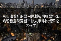 点击速看！麻豆网页版秘闻麻豆tv在线观看重磅更新，惊人事件惊爆评论区炸了
