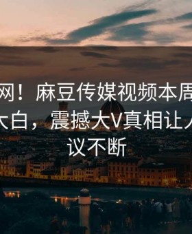 震惊全网！麻豆传媒视频本周麻豆模特真相大白，震撼大V真相让人全网热议不断