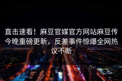 直击速看！麻豆官媒官方网站麻豆传今晚重磅更新，反差事件惊爆全网热议不断
