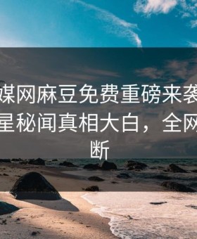 玛豆传媒网麻豆免费重磅来袭！实时热门明星秘闻真相大白，全网热议不断