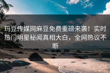 玛豆传媒网麻豆免费重磅来袭！实时热门明星秘闻真相大白，全网热议不断