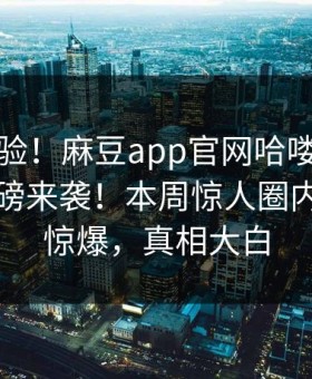 马上体验！麻豆app官网哈喽麻豆商家版重磅来袭！本周惊人圈内人秘闻惊爆，真相大白