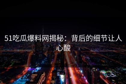 51吃瓜爆料网揭秘：背后的细节让人心酸
