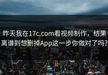 昨天我在17c.com看视频制作，结果离谱到想删掉App这一步你做对了吗？