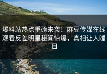 爆料站热点重磅来袭！麻豆传媒在线观看反差明星秘闻惊爆，真相让人瞠目