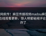 全网疯传！麻豆传媒视频madou麻豆tv在线观看更新，惊人明星秘闻评论区炸了
