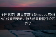 全网疯传！麻豆传媒视频madou麻豆tv在线观看更新，惊人明星秘闻评论区炸了