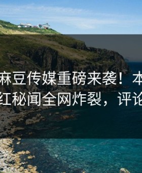 热搜网麻豆传媒重磅来袭！本周全网疯传网红秘闻全网炸裂，评论区炸了