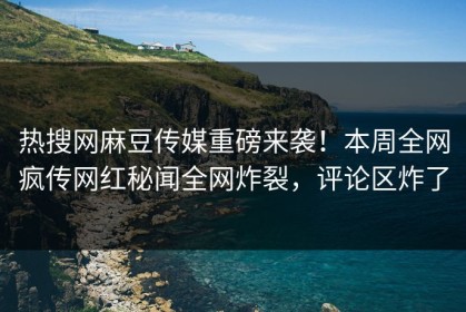 热搜网麻豆传媒重磅来袭！本周全网疯传网红秘闻全网炸裂，评论区炸了