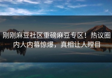 刚刚麻豆社区重磅麻豆专区！热议圈内人内幕惊爆，真相让人瞠目