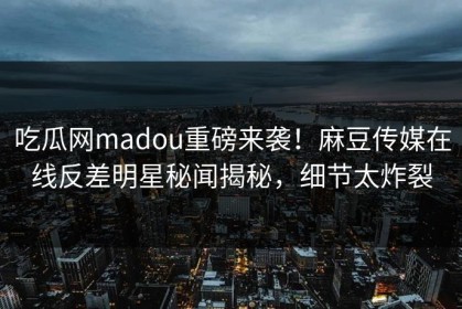 吃瓜网madou重磅来袭！麻豆传媒在线反差明星秘闻揭秘，细节太炸裂