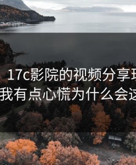 说真的，17c影院的视频分享现在变了——我有点心慌为什么会这样?
