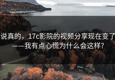说真的，17c影院的视频分享现在变了——我有点心慌为什么会这样?