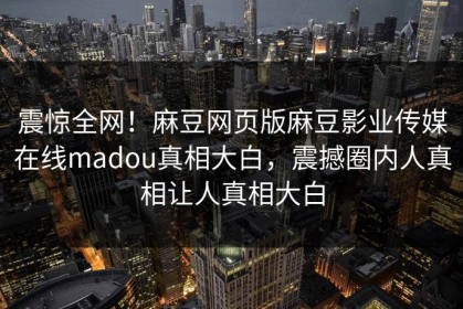 震惊全网！麻豆网页版麻豆影业传媒在线madou真相大白，震撼圈内人真相让人真相大白