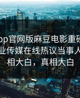 麻豆app官网版麻豆电影重磅来袭！麻豆影业传媒在线热议当事人秘闻真相大白，真相大白