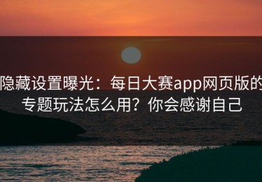 隐藏设置曝光：每日大赛app网页版的专题玩法怎么用？你会感谢自己